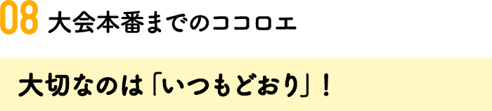 08.大会本番までのココロエ 大切なのは「いつもどおり」！